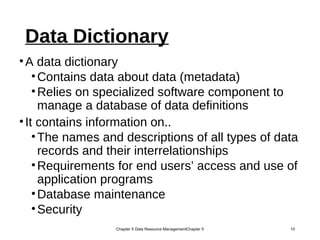 Data Dictionary
•A data dictionary
•Contains data about data (metadata)
•Relies on specialized software component to
manage a database of data definitions
•It contains information on..
•The names and descriptions of all types of data
records and their interrelationships
•Requirements for end users’ access and use of
application programs
•Database maintenance
•Security
Chapter 5 Data Resource ManagementChapter 5 10
 