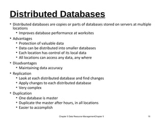 Distributed Databases
• Distributed databases are copies or parts of databases stored on servers at multiple
locations
• Improves database performance at worksites
• Advantages
• Protection of valuable data
• Data can be distributed into smaller databases
• Each location has control of its local data
• All locations can access any data, any where
• Disadvantages
• Maintaining data accuracy
• Replication
• Look at each distributed database and find changes
• Apply changes to each distributed database
• Very complex
• Duplication
• One database is master
• Duplicate the master after hours, in all locations
• Easier to accomplish
Chapter 5 Data Resource ManagementChapter 5 15
 