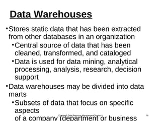 Data Warehouses
•Stores static data that has been extracted
from other databases in an organization
•Central source of data that has been
cleaned, transformed, and cataloged
•Data is used for data mining, analytical
processing, analysis, research, decision
support
•Data warehouses may be divided into data
marts
•Subsets of data that focus on specific
aspects
of a company (department or business
Chapter 5 Data Resource ManagementChapter 5 19
 