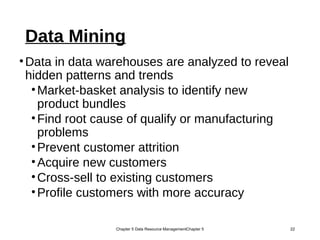 Data Mining
•Data in data warehouses are analyzed to reveal
hidden patterns and trends
•Market-basket analysis to identify new
product bundles
•Find root cause of qualify or manufacturing
problems
•Prevent customer attrition
•Acquire new customers
•Cross-sell to existing customers
•Profile customers with more accuracy
Chapter 5 Data Resource ManagementChapter 5 22
 