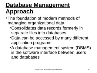 Database Management
Approach
•The foundation of modern methods of
managing organizational data
•Consolidates data records formerly in
separate files into databases
•Data can be accessed by many different
application programs
•A database management system (DBMS)
is the software interface between users
and databases
Chapter 5 Data Resource ManagementChapter 5 25
 