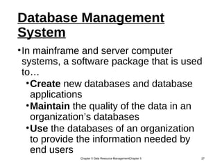 Database Management
System
•In mainframe and server computer
systems, a software package that is used
to…
•Create new databases and database
applications
•Maintain the quality of the data in an
organization’s databases
•Use the databases of an organization
to provide the information needed by
end users
Chapter 5 Data Resource ManagementChapter 5 27
 