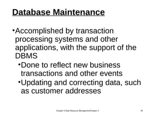 Database Maintenance
•Accomplished by transaction
processing systems and other
applications, with the support of the
DBMS
•Done to reflect new business
transactions and other events
•Updating and correcting data, such
as customer addresses
Chapter 5 Data Resource ManagementChapter 5 30
 