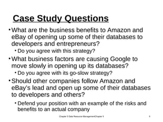Case Study Questions
•What are the business benefits to Amazon and
eBay of opening up some of their databases to
developers and entrepreneurs?
• Do you agree with this strategy?
•What business factors are causing Google to
move slowly in opening up its databases?
• Do you agree with its go-slow strategy?
•Should other companies follow Amazon and
eBay’s lead and open up some of their databases
to developers and others?
• Defend your position with an example of the risks and
benefits to an actual company
Chapter 5 Data Resource ManagementChapter 5 5
 