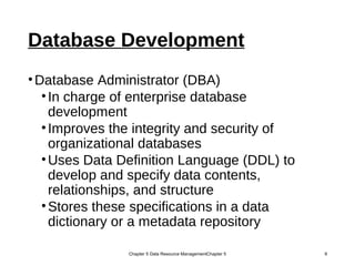 Database Development
•Database Administrator (DBA)
•In charge of enterprise database
development
•Improves the integrity and security of
organizational databases
•Uses Data Definition Language (DDL) to
develop and specify data contents,
relationships, and structure
•Stores these specifications in a data
dictionary or a metadata repository
Chapter 5 Data Resource ManagementChapter 5 9
 