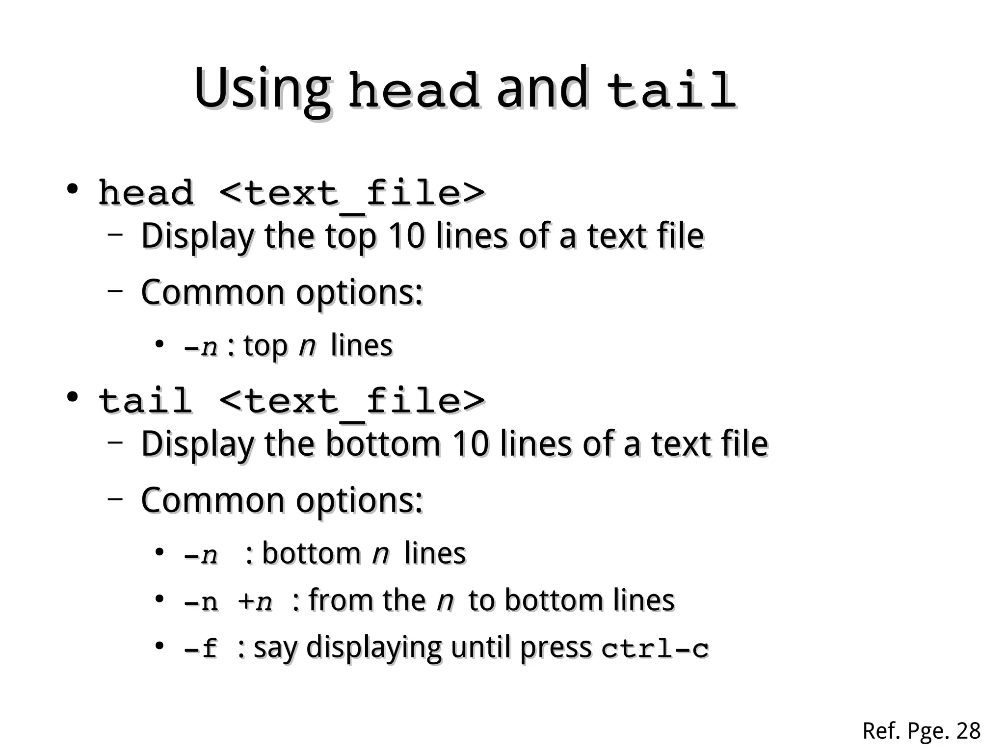 UsingUsing headhead andand tailtail
●
head <text_file>head <text_file>
– Display the top 10 lines of a text fileDisplay the top 10 lines of a text file
– Common options:Common options:
●
­­nn : top: top nn lineslines
●
tail <text_file>tail <text_file>
– Display the bottom 10 lines of a text fileDisplay the bottom 10 lines of a text file
– Common options:Common options:
●
­­n n  : bottom: bottom nn lineslines
●
­n +­n +nn  : from the: from the nn to bottom linesto bottom lines
●
­f ­f : stay in displaying until press: stay in displaying until press ctrl­cctrl­c
Ref. Pge. 28
 