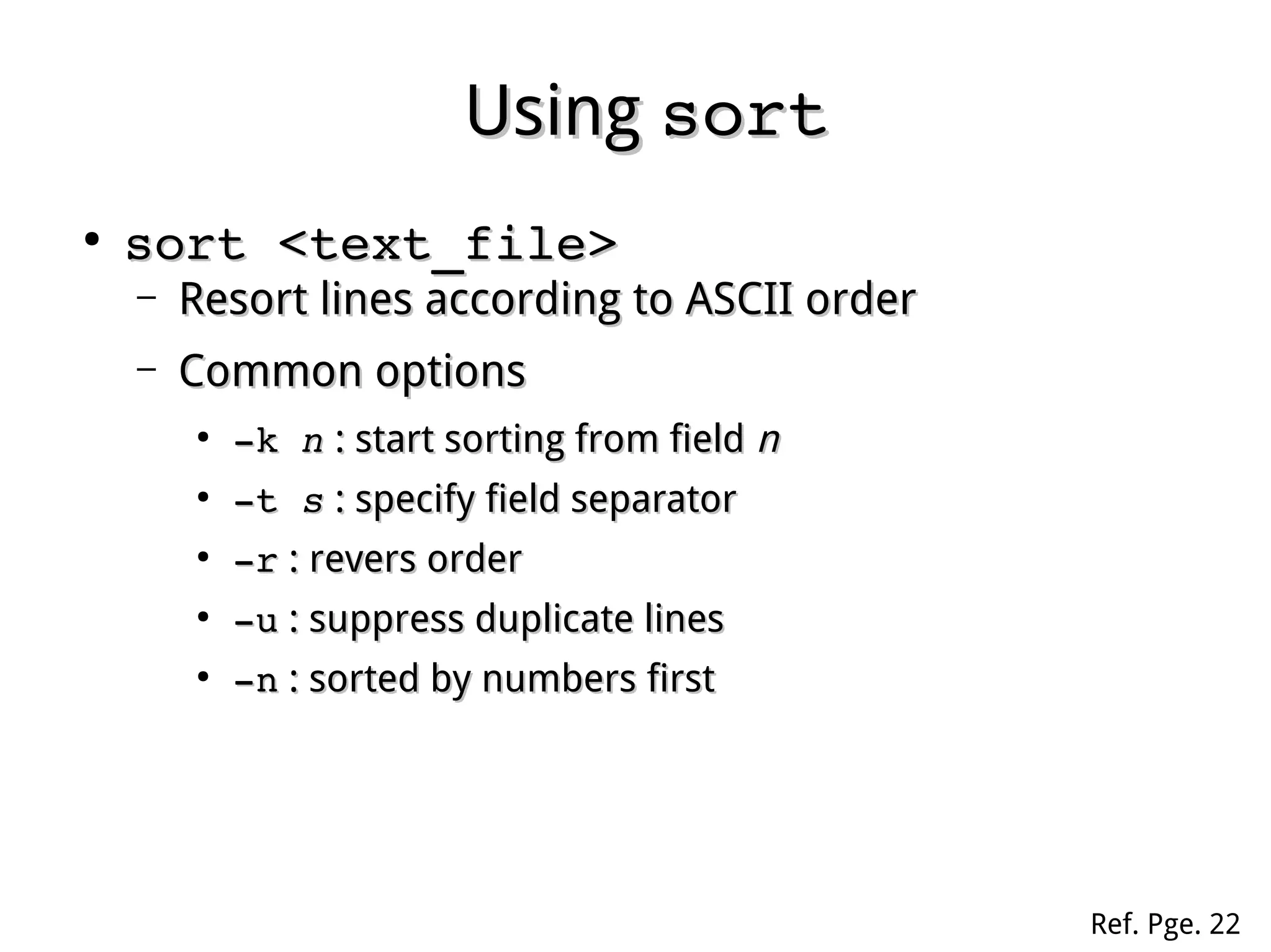 UsingUsing sortsort
●
sort <text_file>sort <text_file>
– Resort lines according to ASCII orderResort lines according to ASCII order
– Common optionsCommon options
●
­k ­k nn : start sorting from field: start sorting from field nn
●
­t ­t ss : specify field separator: specify field separator
●
­r­r : revers order: revers order
●
­u­u : suppress duplicate lines: suppress duplicate lines
●
­n­n : sorted by numbers first: sorted by numbers first
Ref. Pge. 22
 