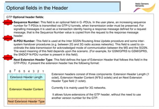 Optional fields in the Header
  GTP Optional header fields:
optional Sequence Number: This field is an optional field in G -PDUs. In the user plane, an increasing sequence
           number for T-PDUs is transmitted via GTP-U tunnels, when transmission order must be preserved. For
           signalling messages it is used as a transaction identity having a response message defined for a request
           message, that is the Sequence Number value is copied from the request to the response message
           header.
optional
           N-PDU Number: This field is used at the Inter SGSN Routeing Area Update procedure and some inter-
           system handover procedures (e.g. between 2G and 3G radio access networks). This field is used to co-
           ordinate the data transmission for acknowledged mode of communication between the MS and the SGSN.
           The exact meaning of this field depends upon the scenario. (For example, for GSM/GPRS to GSM/GPRS,
           the SNDCP N-PDU number is present in this field).
optional
           Next Extension Header Type: This field defines the type of Extension Header that follows this field in the
           GTP‑PDU. If present the extension header has the following format:

     8     7   6   5   4   3   2   1
                                         Extension headers consist of three components: Extension Header Length (1
      Extension Header Length            octet), Extension Header Content (N*8-2 octets) and an Next Extension
                                         Header Type field (1 octet).

                                         Currently it is mainly used for 3G networks.
     Extension Header Content
                                          It allows future extensions of the GTP header, without the need to use
                                         another version number for the GTP.
    Next Extension Header Type
 