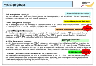 Message groups

                                                                         Path Management Messages
• Path Management messages:
  are the Echo Request / Response messages and the message Version Not Supported. They are used to verify,
  whether a path between GSN peer entities is still alive.
                                                                           Tunnel Management Messages
• Tunnel Management messages:
  are all messages, which are necessary to create and delete PDP Contexts and Network Initiated Contexts as well
  as PDU notification to allow the transmission of an individual PDU.
                                                                                                        optional
                                                                    Location Management Messages
• Location Management messages:
  The location management is optional and required only, when network requested PDP context activation is
  supported and the GGSN supports no SS7 interface. Then GTP is used to transfer location management
  messages to a GTP-MAP protocol converter. (not further discussed)
                                                                          Mobility Management
• Mobility Management messages:                                           Messages
  Mobility Management messages are GTP-C messages, which are exchanged between SGSNs to perform an
  Inter-SGSN routing area update and GPRS attach (with a new SGSN). In both cases, the new SGSN retrieves
  information from the old SGSN, such as the IMSI. The old SGSN is identified via the old RAI, which is delivered
  with the MS‘s request. Also the Identification Request / Response messages belong to this group.
                                                                                     MBMS Messages  optional
• The MBMS (MultiMedia Broadcast/Multicast Service) messages
  are control plane messages that are used in accordance with 3GPP TS 23.246. These are further categorised
  into control plane messages related to UE specific MBMS signalling, and control plane messages related to
  MBMS service specific signalling. (not further discussed)
 