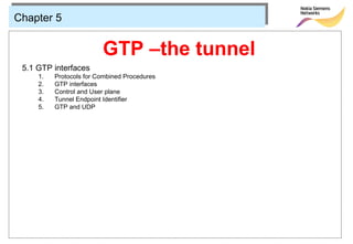 Chapter 5


                         GTP –the tunnel
 5.1 GTP interfaces
     1.   Protocols for Combined Procedures
     2.   GTP interfaces
     3.   Control and User plane
     4.   Tunnel Endpoint Identifier
     5.   GTP and UDP
 