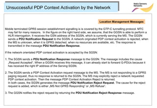 Unsuccessful PDP Context Activation by the Network


                                                                            Location Management Messages

Mobile terminated GPRS session establishment signalling is is covered by the GTP-C tunnelling protocol. MTC
 may fail for many reasons. In the figure on the right hand side, we assume, that the GGSN is able to perform a
 HLR interrogation. It receives the GSN address of the SGSN, which is currently serving the MS. The GGSN
 sends a PDU Notification Request to the SGSN. A network originated PDP context activation is rejected, when
 the MS is unknown, when it is GPRS detached, when no resources are available, etc. The response is
 transmitted in the message PDU Notification Response.

If the network orientated PDP context activation is accepted by the SGSN:

1. The SGSN sends a PDU Notification Response message to the GGSN. The message includes the cause
   „Request Accepted“. When a GGSN receives this message, it can already start to forward G-PDUs because it
   has received the right IP address of the Serving SGSN.

2. The SGSN sends a PDP Context Activation request message to the MS. The MS is not responding to a GPRS
   paging request, thus no response is returned to the SGSN. The MS may explicitly reject a network requested
   PDP context activation. Then the message PDP Context Activation Reject is returned.
   In both cases, the SGSN generates the message PDU Notification Reject Request. The cause for the reject
   request is added, which is either „MS Not GPRS Responding“ or „MS Refuse“.

3. The GGSN notifies the reject request by returning the PDU Notification Reject Response message.
 