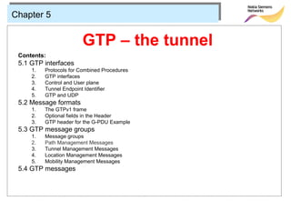 Chapter 5


                        GTP – the tunnel
 Contents:
 5.1 GTP interfaces
     1.   Protocols for Combined Procedures
     2.   GTP interfaces
     3.   Control and User plane
     4.   Tunnel Endpoint Identifier
     5.   GTP and UDP
 5.2 Message formats
     1.   The GTPv1 frame
     2.   Optional fields in the Header
     3.   GTP header for the G-PDU Example
 5.3 GTP message groups
     1.   Message groups
     2.   Path Management Messages
     3.   Tunnel Management Messages
     4.   Location Management Messages
     5.   Mobility Management Messages
 5.4 GTP messages
 