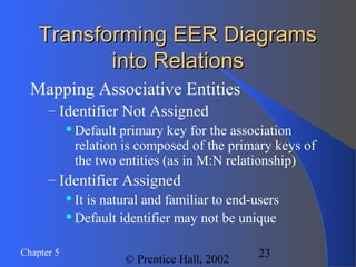 23Chapter 5
© Prentice Hall, 2002
Transforming EER DiagramsTransforming EER Diagrams
into Relationsinto Relations
Mapping Associative Entities
– Identifier Not Assigned
Default primary key for the association
relation is composed of the primary keys of
the two entities (as in M:N relationship)
– Identifier Assigned
It is natural and familiar to end-users
Default identifier may not be unique
 