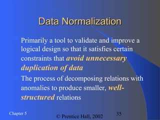 35Chapter 5
© Prentice Hall, 2002
Data NormalizationData Normalization
Primarily a tool to validate and improve a
logical design so that it satisfies certain
constraints that avoid unnecessary
duplication of data
The process of decomposing relations with
anomalies to produce smaller, well-
structured relations
 