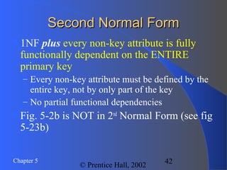 42Chapter 5
© Prentice Hall, 2002
Second Normal FormSecond Normal Form
1NF plus every non-key attribute is fully
functionally dependent on the ENTIRE
primary key
– Every non-key attribute must be defined by the
entire key, not by only part of the key
– No partial functional dependencies
Fig. 5-2b is NOT in 2nd
Normal Form (see fig
5-23b)
 