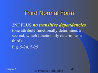 45Chapter 5
© Prentice Hall, 2002
Third Normal FormThird Normal Form
2NF PLUS no transitive dependencies
(one attribute functionally determines a
second, which functionally determines a
third)
Fig. 5-24, 5-25
 