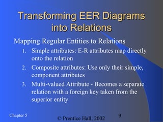 9Chapter 5
© Prentice Hall, 2002
Transforming EER DiagramsTransforming EER Diagrams
into Relationsinto Relations
Mapping Regular Entities to Relations
1. Simple attributes: E-R attributes map directly
onto the relation
2. Composite attributes: Use only their simple,
component attributes
3. Multi-valued Attribute - Becomes a separate
relation with a foreign key taken from the
superior entity
 