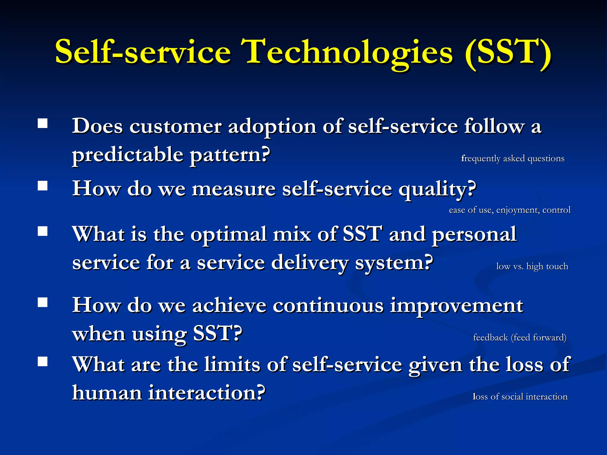 Self-service Technologies (SST) Does customer adoption of self-service follow a predictable pattern?  f requently asked questions How do we measure self-service quality? ease of use, enjoyment, control What is the optimal mix of SST and personal service for a service delivery system?    low vs. high touch  How do we achieve continuous improvement when using SST?    feedback (feed forward) What are the limits of self-service given the loss of human interaction?    l oss of social interaction 