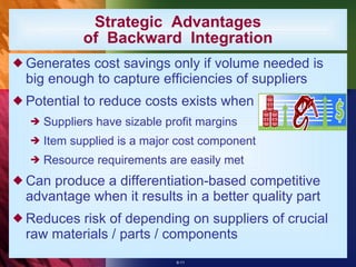 Strategic  Advantages of  Backward  Integration Generates cost savings only if volume needed is big enough to capture efficiencies of suppliers Potential to reduce costs exists when Suppliers have sizable profit margins Item supplied is a major cost component Resource requirements are easily met Can produce a differentiation-based competitive advantage when it results in a better quality part Reduces risk of depending on suppliers of crucial raw materials / parts / components 