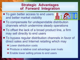 Strategic  Advantages of  Forward  Integration To gain better access to end users and better market visibility To compensate for undependable distribution channels which undermine steady operations To offset the lack of a broad product line, a firm may sell directly to end users To bypass regular distribution channels in favor of direct sales and Internet retailing which may Lower distribution costs Produce a relative cost advantage over rivals Enable lower selling prices to end users 