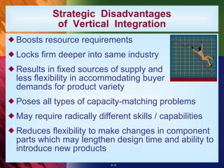 Strategic  Disadvantages of  Vertical  Integration Boosts resource requirements Locks firm deeper into same industry Results in fixed sources of supply and less flexibility in accommodating buyer demands for product variety Poses all types of capacity-matching problems May require radically different skills / capabilities Reduces flexibility to make changes in component parts which may lengthen design time and ability to introduce new products 