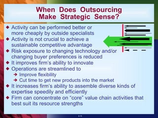 Activity can be performed better or more cheaply by outside specialists  Activity is not crucial to achieve a sustainable competitive advantage Risk exposure to changing technology and/or changing buyer preferences is reduced It improves firm’s ability to innovate Operations are streamlined to Improve flexibility Cut time to get new products into the market It increases firm’s ability to assemble diverse kinds of expertise speedily and efficiently Firm can concentrate on “core” value chain activities that best suit its resource strengths  When  Does  Outsourcing Make  Strategic  Sense? 