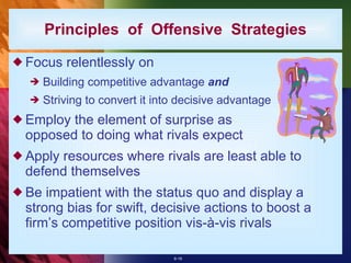 Principles  of  Offensive  Strategies Focus relentlessly on Building competitive advantage  and   Striving to convert it into decisive advantage Employ the element of surprise as opposed to doing what rivals expect Apply resources where rivals are least able to defend themselves Be impatient with the status quo and display a strong bias for swift, decisive actions to boost a firm’s competitive position vis-à-vis rivals 