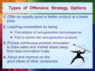 Types  of  Offensive  Strategy  Options 1.  Offer an equally good or better product at a lower price 2.  Leapfrog competitors by being First adopter of next-generation technologies  or First to market with next-generation products 3.  Pursue continuous product innovation to draw sales and market share away from less innovative rivals 4.  Adopt and improve on the good ideas of other companies 