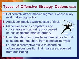 Types  of  Offensive  Strategy  Options  (con’t) 5.  Deliberately attack market segments where a key rival makes big profits 6.  Attack competitive weaknesses of rivals 7.  Maneuver around competitors and concentrate on capturing unoccupied or less contested market territory 8.  Use hit-and-run or guerrilla warfare tactics to grab sales and market share from complacent rivals 9.  Launch a preemptive strike to secure an advantageous position that rivals are prevented from duplicating 
