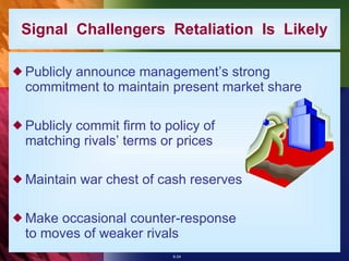 Publicly announce management’s strong commitment to maintain present market share Publicly commit firm to policy of matching rivals’ terms or prices Maintain war chest of cash reserves Make occasional counter-response to moves of weaker rivals Signal  Challengers  Retaliation  Is  Likely 