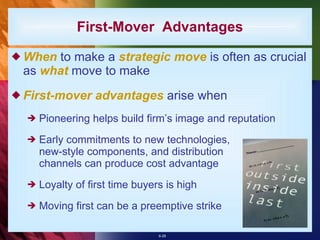 When  to make a  strategic move  is often as crucial as  what  move to make First-mover advantages  arise when Pioneering helps build firm’s image and reputation Early commitments to new technologies, new-style components, and distribution channels can produce cost advantage Loyalty of first time buyers is high Moving first can be a preemptive strike First-Mover  Advantages 