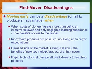 First-Mover  Disadvantages Moving early  can be a  disadvantage  (or fail to produce an advantage)  when When costs of pioneering are more than being an imitative follower and only negligible learning/experience curve benefits accrue to the leader Innovator’s products are primitive, not living up to buyer expectations Demand side of the market is skeptical about the benefits of new technology/product of a first-mover Rapid technological change allows followers to leapfrog pioneers  