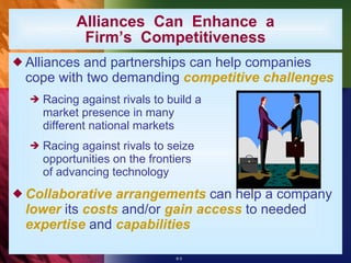 Alliances  Can  Enhance  a Firm’s  Competitiveness Alliances and partnerships can help companies cope with two demanding  competitive challenges Racing against rivals to build a  market presence in many  different national markets Racing against rivals to seize  opportunities on the frontiers  of advancing technology Collaborative arrangements  can help a company  lower  its  costs  and/or  gain access  to needed  expertise  and  capabilities 