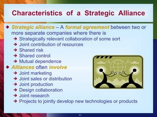 Characteristics  of  a  Strategic  Alliance Strategic alliance  – A  formal agreement  between two or more separate companies where there is Strategically relevant collaboration of some sort Joint contribution of resources Shared risk Shared control Mutual dependence Alliances  often  involve Joint marketing Joint sales or distribution Joint production Design collaboration Joint research Projects to jointly develop new technologies or products 