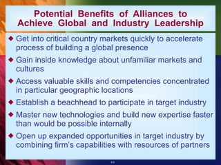 Get into critical country markets quickly to accelerate process of building a global presence Gain inside knowledge about unfamiliar markets and cultures Access valuable skills and competencies concentrated in particular geographic locations Establish a beachhead to participate in target industry Master new technologies and build new expertise faster than would be possible internally Open up expanded opportunities in target industry by combining firm’s capabilities with resources of partners Potential  Benefits  of  Alliances  to Achieve  Global  and  Industry  Leadership 