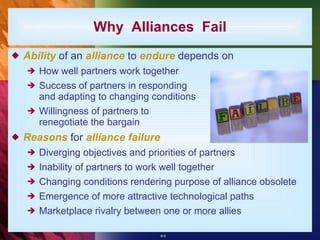 Why  Alliances  Fail Ability  of an  alliance  to  endure  depends on How well partners work together Success of partners in responding and adapting to changing conditions Willingness of partners to renegotiate the bargain Reasons  for  alliance failure Diverging objectives and priorities of partners Inability of partners to work well together Changing conditions rendering purpose of alliance obsolete Emergence of more attractive technological paths Marketplace rivalry between one or more allies 