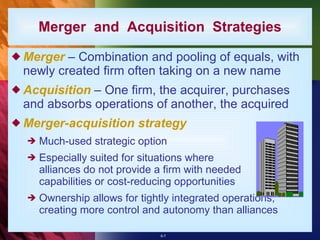 Merger  – Combination and pooling of equals, with newly created firm often taking on a new name Acquisition  – One firm, the acquirer, purchases and absorbs operations of another, the acquired  Merger-acquisition strategy Much-used strategic option Especially suited for situations where alliances do not provide a firm with needed capabilities or cost-reducing opportunities Ownership allows for tightly integrated operations, creating more control and autonomy than alliances Merger  and  Acquisition  Strategies 