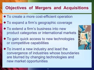 To create a more cost-efficient operation To expand a firm’s geographic coverage To extend a firm’s business into new product categories or international markets To gain quick access to new technologies or competitive capabilities To invent a new industry and lead the convergence of industries whose boundaries are blurred by changing technologies and new market opportunities Objectives  of  Mergers  and  Acquisitions 