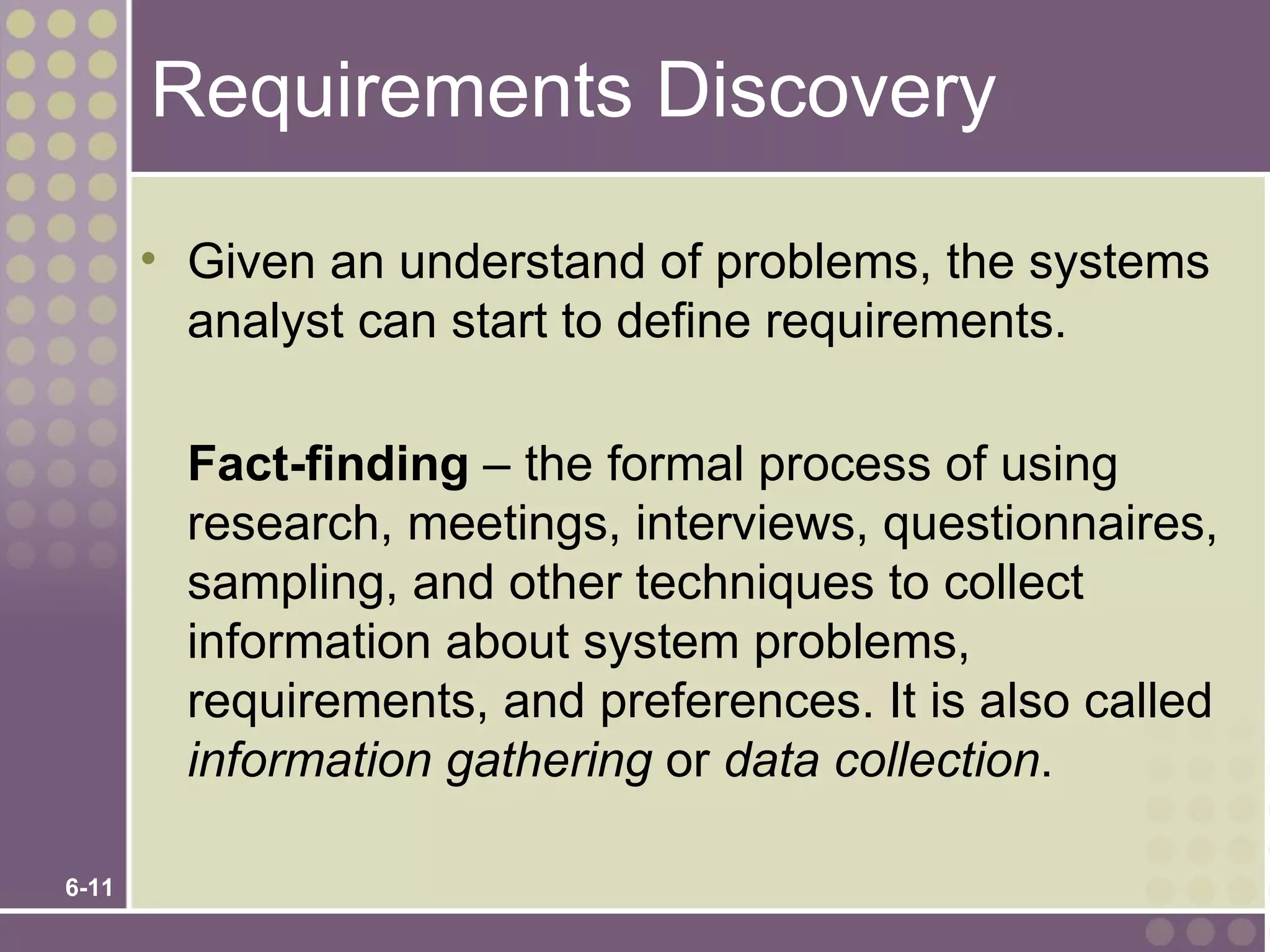Requirements Discovery

       • Given an understand of problems, the systems
         analyst can start to define requirements.

         Fact-finding – the formal process of using
         research, meetings, interviews, questionnaires,
         sampling, and other techniques to collect
         information about system problems,
         requirements, and preferences. It is also called
         information gathering or data collection.

6-11
 
