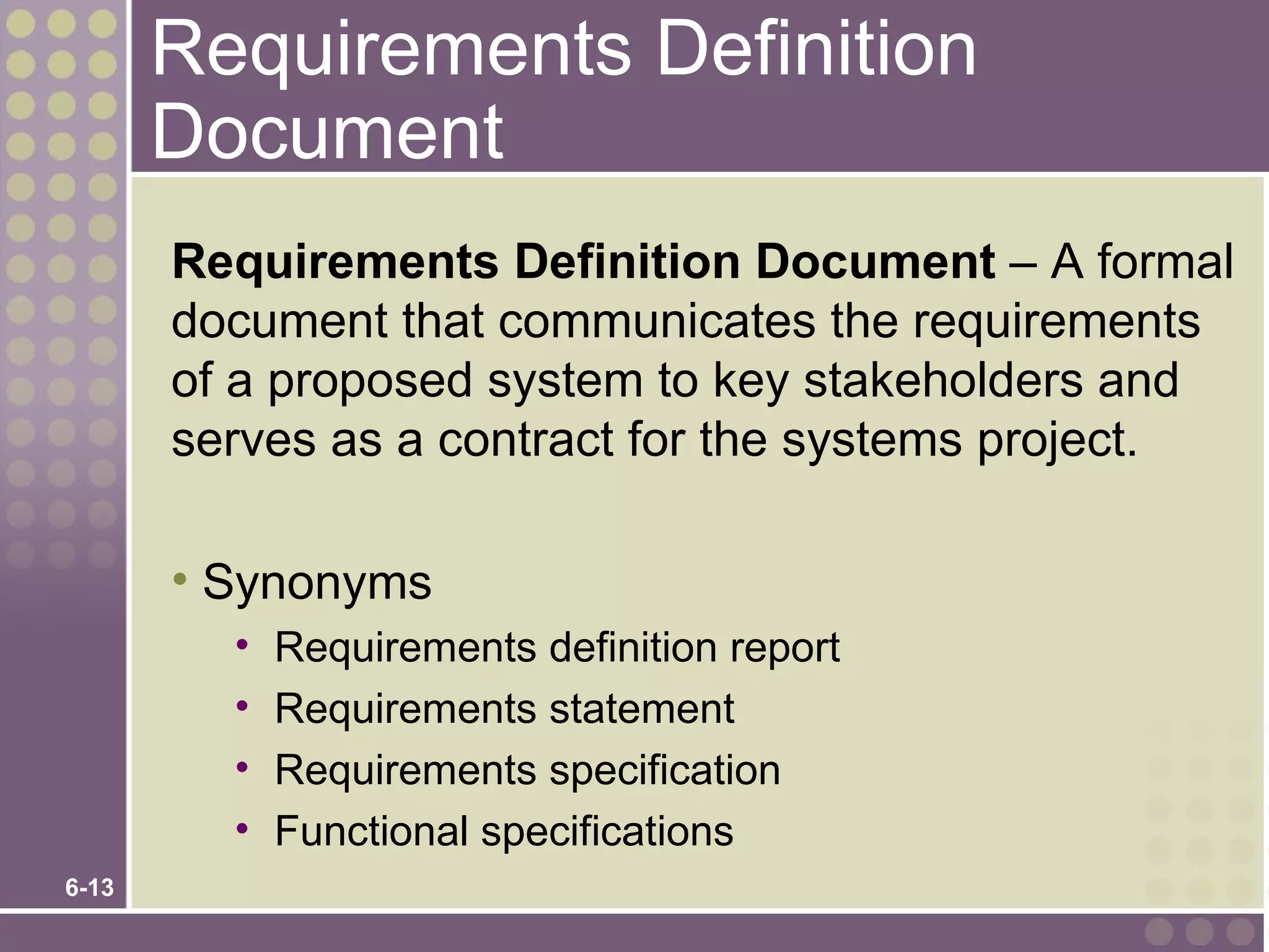 Requirements Definition
       Document
       Requirements Definition Document – A formal
       document that communicates the requirements
       of a proposed system to key stakeholders and
       serves as a contract for the systems project.

       • Synonyms
         •   Requirements definition report
         •   Requirements statement
         •   Requirements specification
         •   Functional specifications
6-13
 