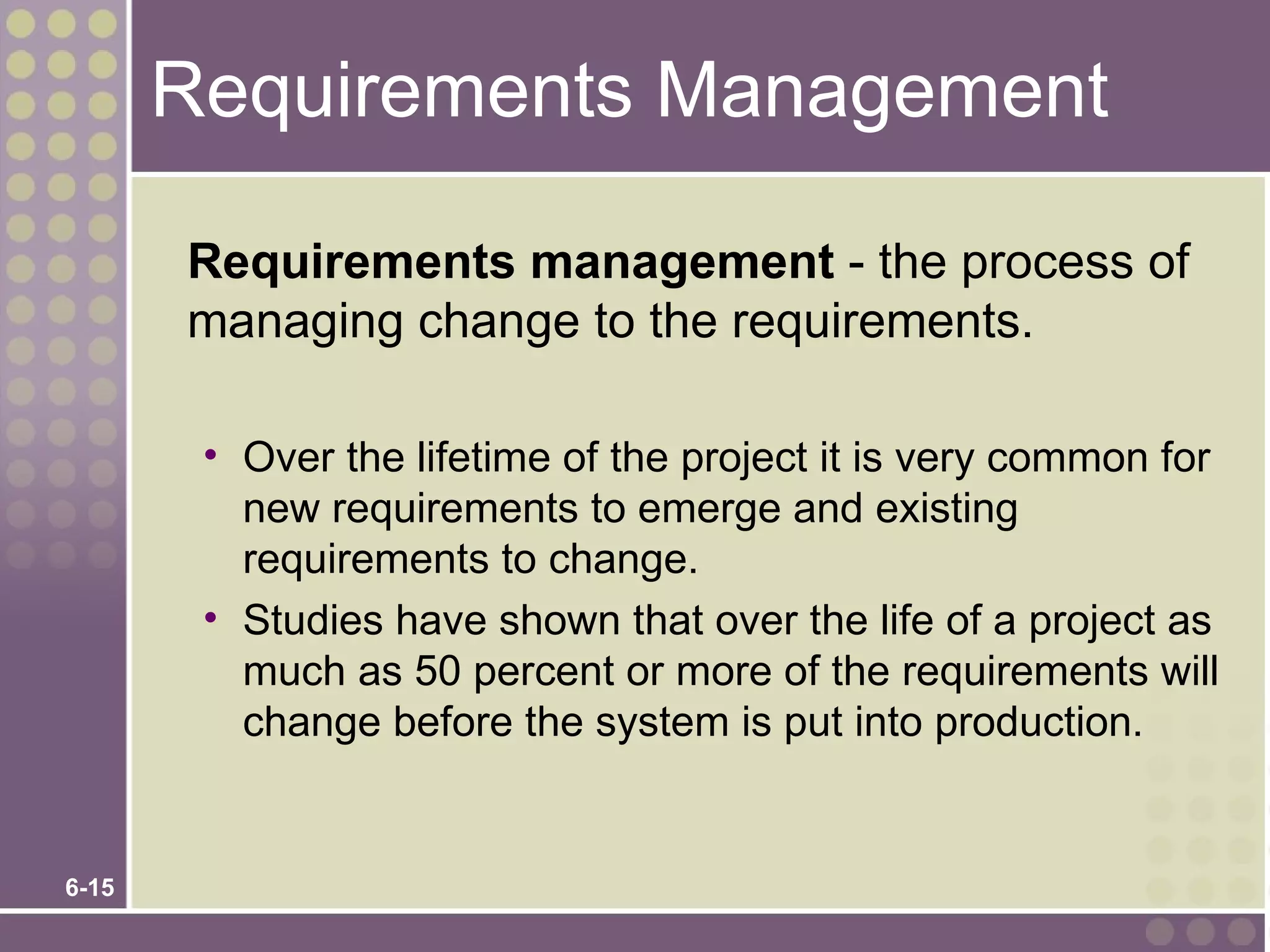 Requirements Management

       Requirements management - the process of
       managing change to the requirements.

        • Over the lifetime of the project it is very common for
          new requirements to emerge and existing
          requirements to change.
        • Studies have shown that over the life of a project as
          much as 50 percent or more of the requirements will
          change before the system is put into production.


6-15
 