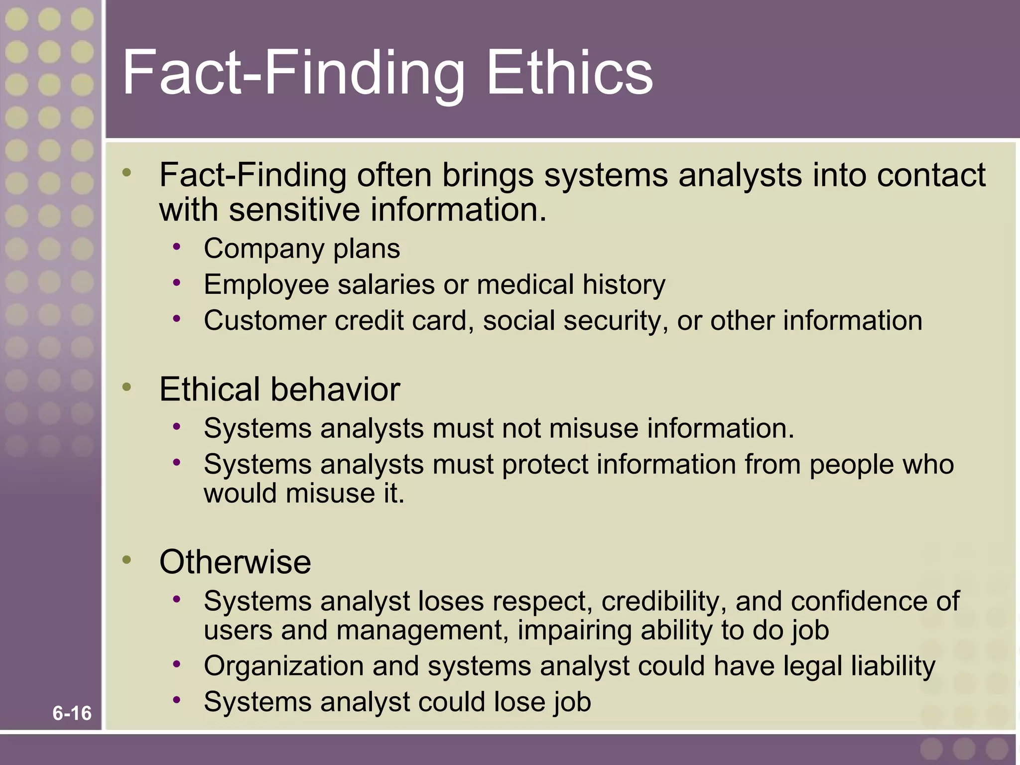 Fact-Finding Ethics
       • Fact-Finding often brings systems analysts into contact
         with sensitive information.
          • Company plans
          • Employee salaries or medical history
          • Customer credit card, social security, or other information

       • Ethical behavior
          • Systems analysts must not misuse information.
          • Systems analysts must protect information from people who
            would misuse it.

       • Otherwise
          • Systems analyst loses respect, credibility, and confidence of
            users and management, impairing ability to do job
          • Organization and systems analyst could have legal liability
6-16
          • Systems analyst could lose job
 