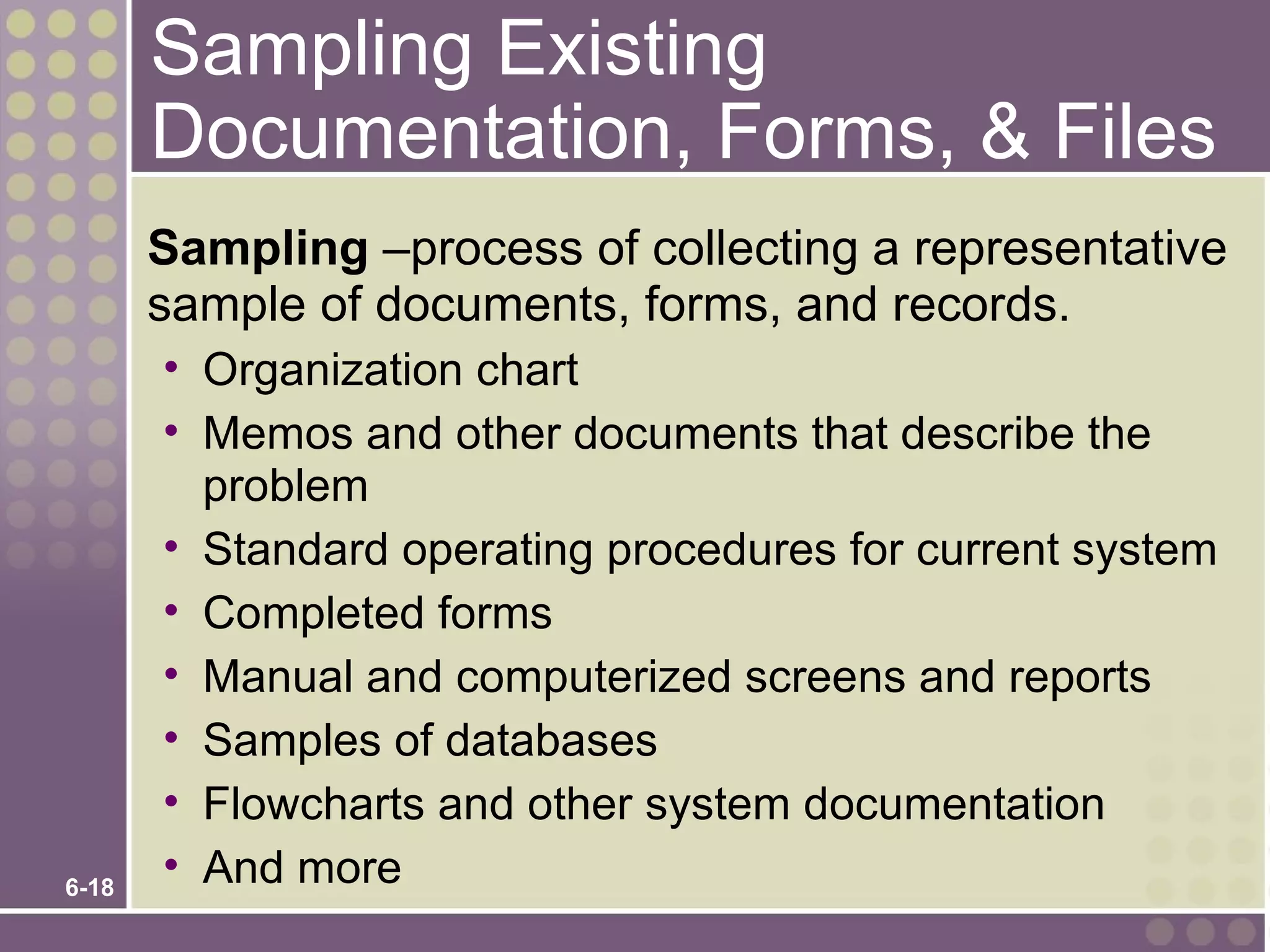 Sampling Existing
       Documentation, Forms, & Files
       Sampling –process of collecting a representative
       sample of documents, forms, and records.
       • Organization chart
       • Memos and other documents that describe the
         problem
       • Standard operating procedures for current system
       • Completed forms
       • Manual and computerized screens and reports
       • Samples of databases
       • Flowcharts and other system documentation
6-18
       • And more
 