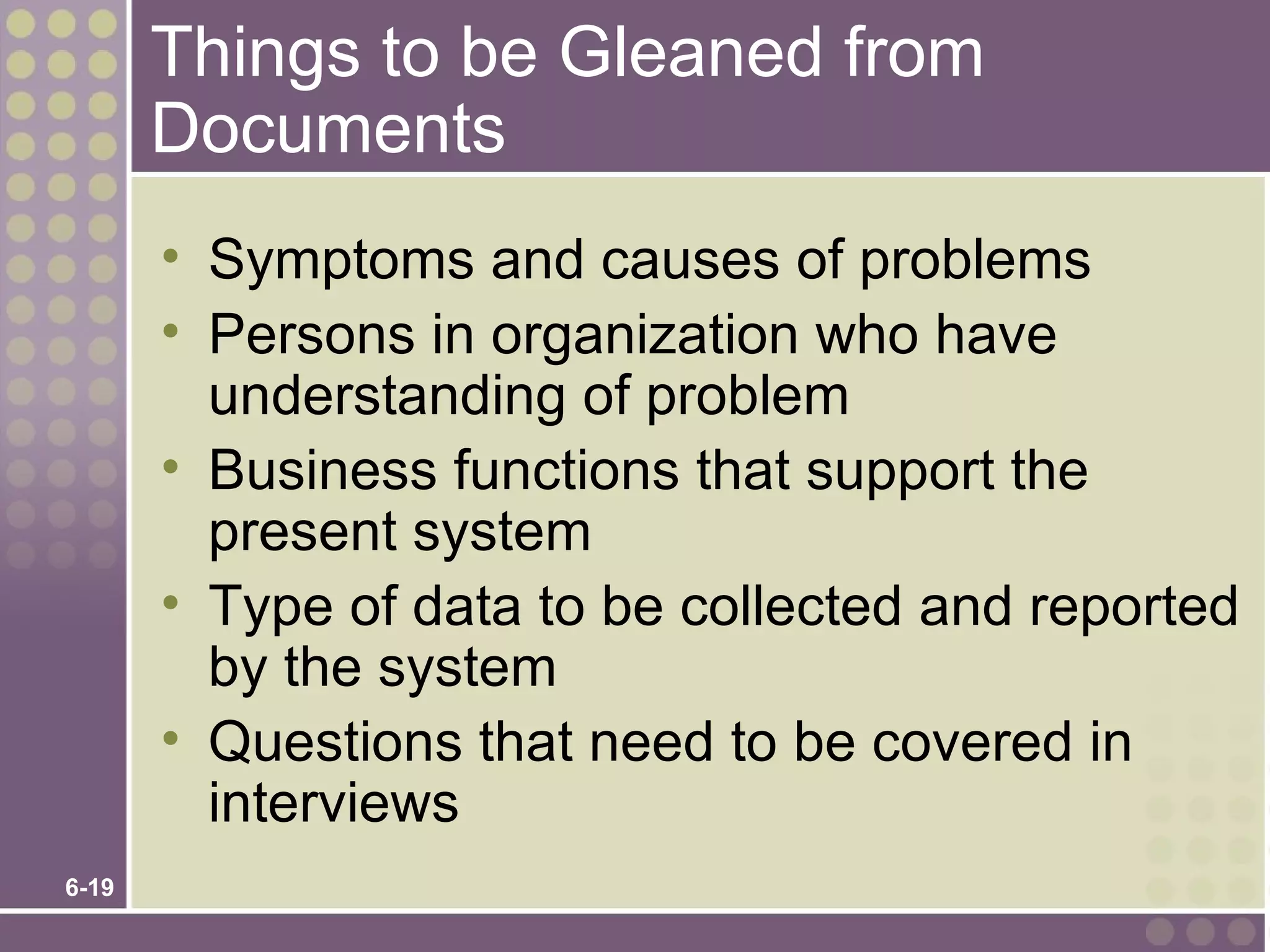 Things to be Gleaned from
       Documents
       • Symptoms and causes of problems
       • Persons in organization who have
         understanding of problem
       • Business functions that support the
         present system
       • Type of data to be collected and reported
         by the system
       • Questions that need to be covered in
         interviews
6-19
 