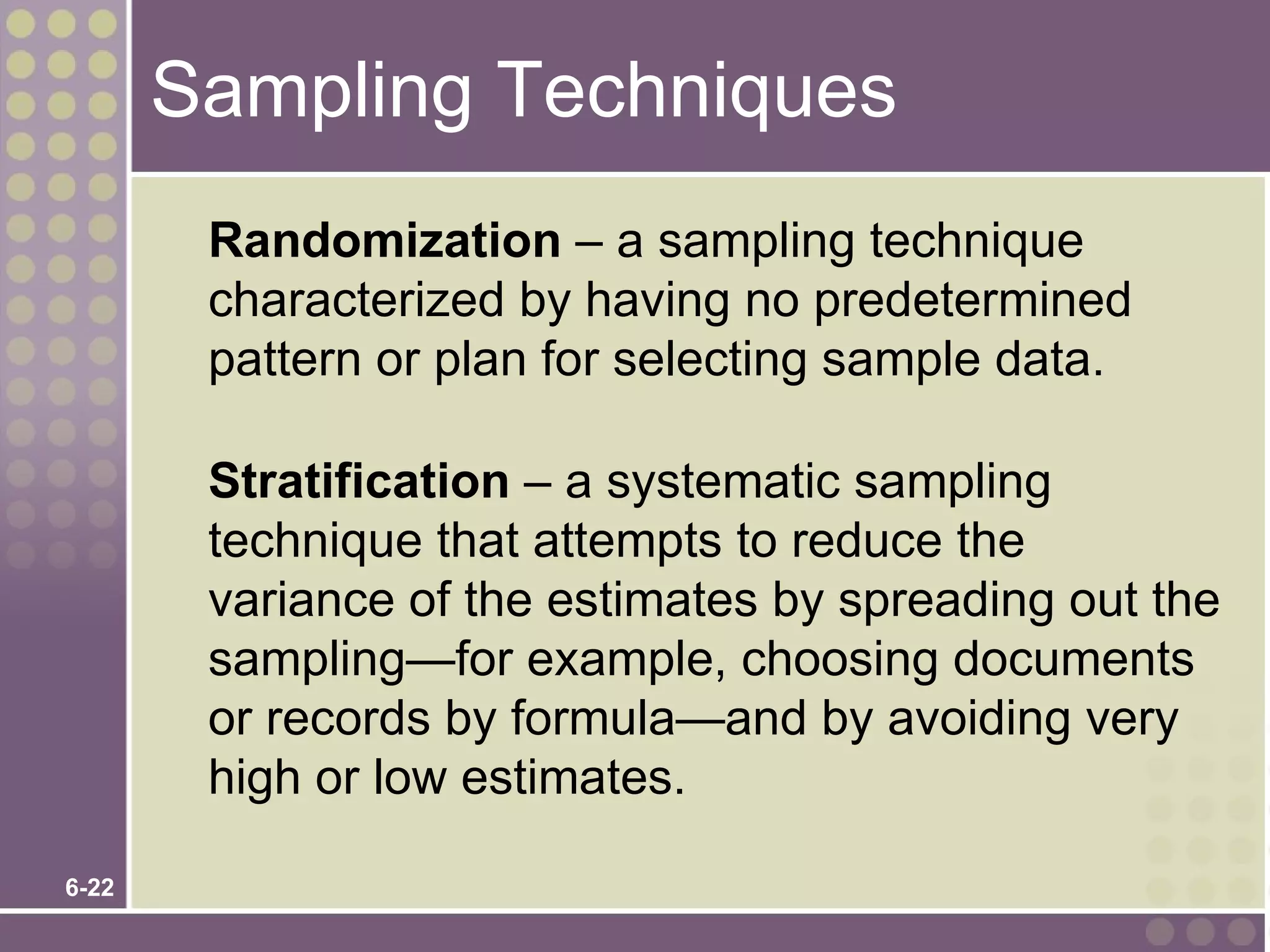 Sampling Techniques
        Randomization – a sampling technique
        characterized by having no predetermined
        pattern or plan for selecting sample data.

        Stratification – a systematic sampling
        technique that attempts to reduce the
        variance of the estimates by spreading out the
        sampling—for example, choosing documents
        or records by formula—and by avoiding very
        high or low estimates.

6-22
 