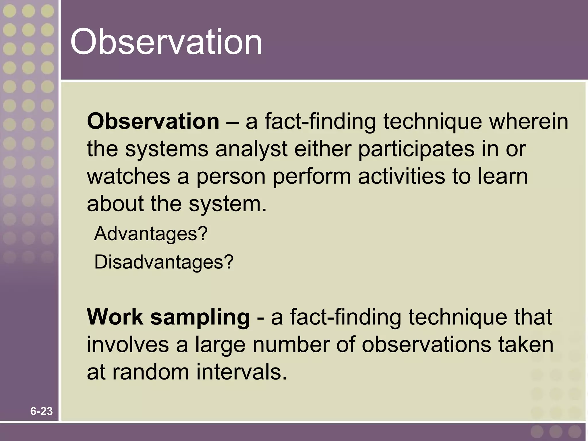 Observation

       Observation – a fact-finding technique wherein
       the systems analyst either participates in or
       watches a person perform activities to learn
       about the system.
        Advantages?
        Disadvantages?

       Work sampling - a fact-finding technique that
       involves a large number of observations taken
       at random intervals.
6-23
 