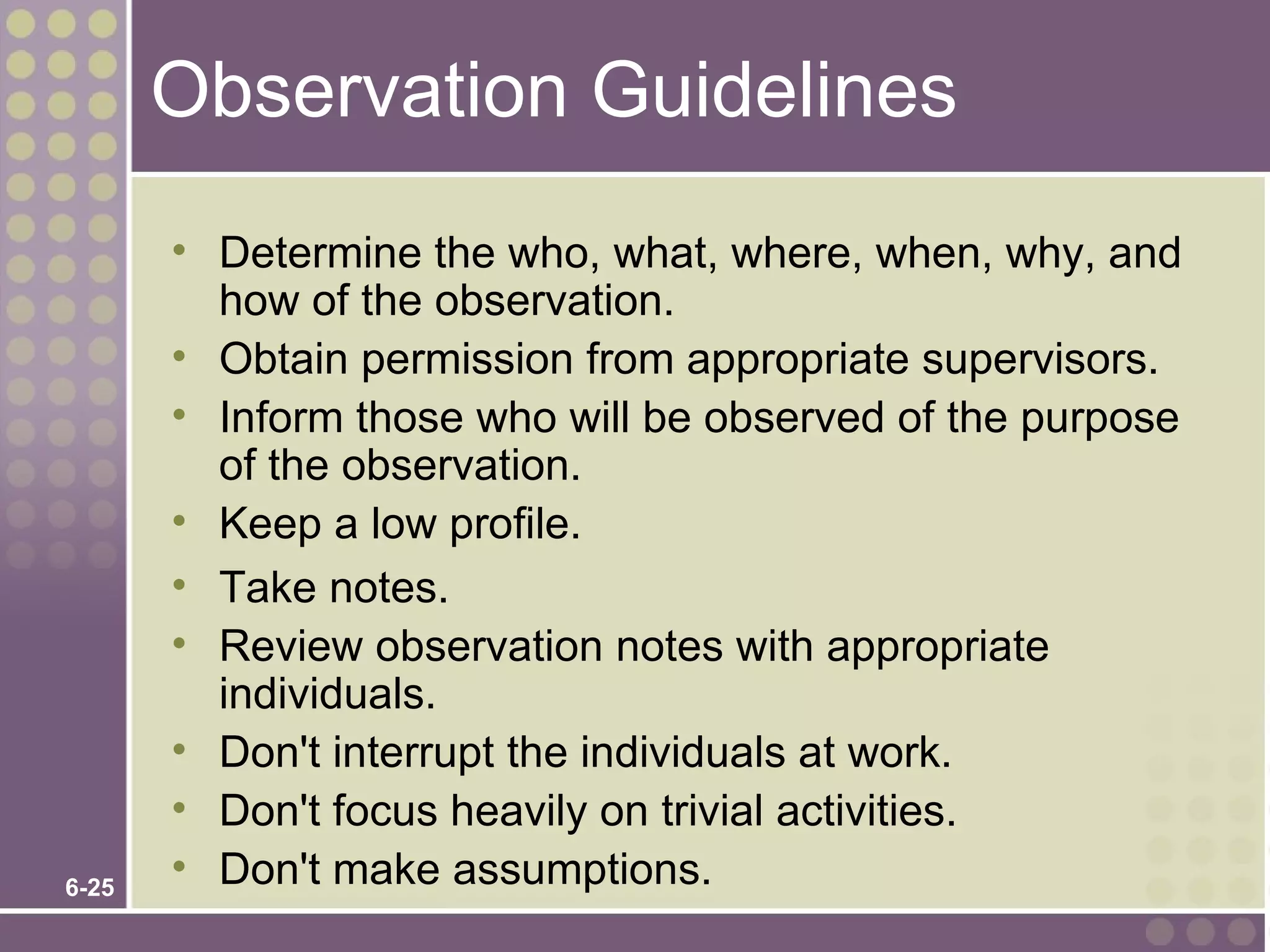 Observation Guidelines
       • Determine the who, what, where, when, why, and
         how of the observation.
       • Obtain permission from appropriate supervisors.
       • Inform those who will be observed of the purpose
         of the observation.
       • Keep a low profile.
       • Take notes.
       • Review observation notes with appropriate
         individuals.
       • Don't interrupt the individuals at work.
       • Don't focus heavily on trivial activities.
6-25
       • Don't make assumptions.
 