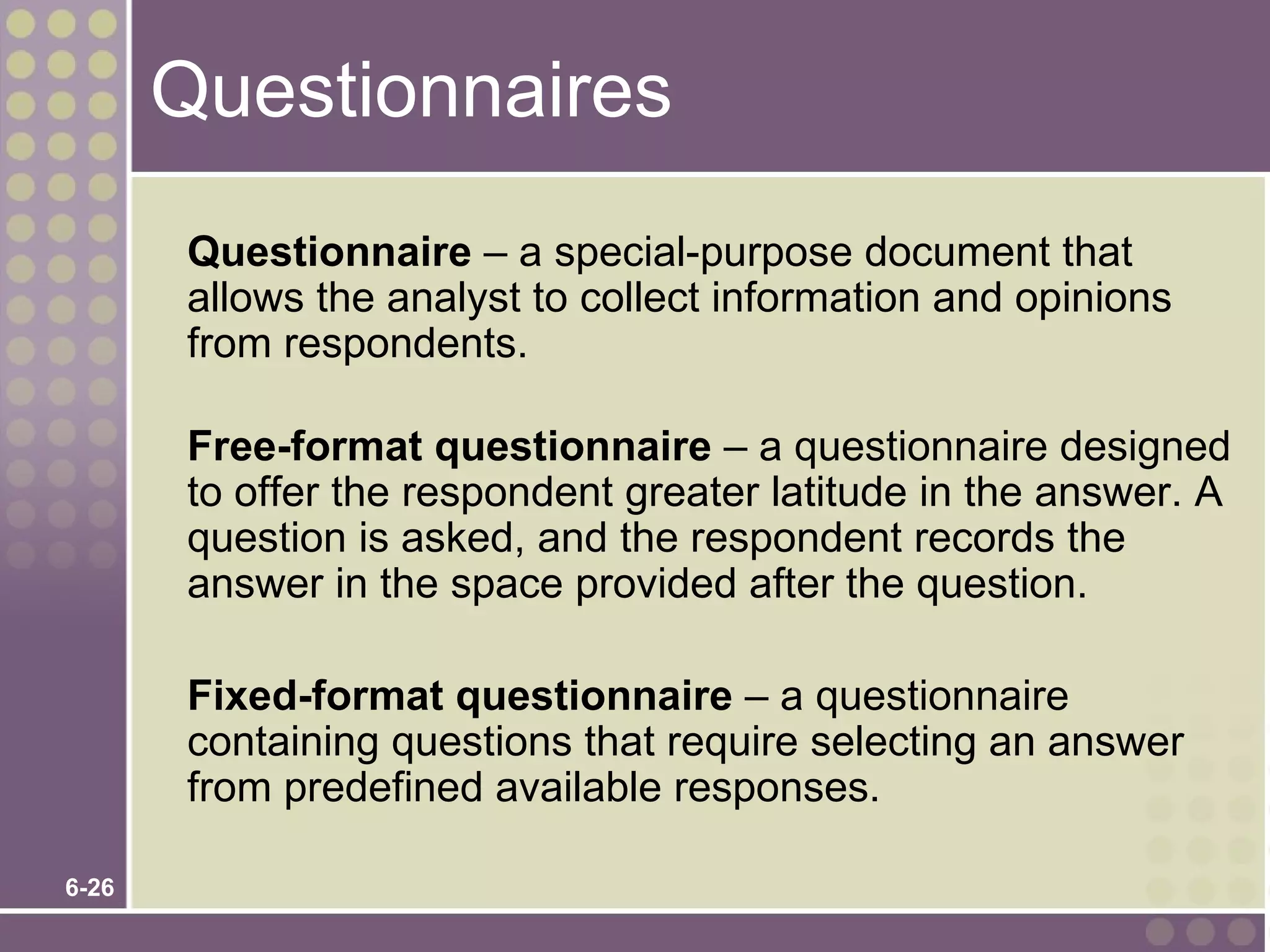 Questionnaires
       Questionnaire – a special-purpose document that
       allows the analyst to collect information and opinions
       from respondents.

       Free-format questionnaire – a questionnaire designed
       to offer the respondent greater latitude in the answer. A
       question is asked, and the respondent records the
       answer in the space provided after the question.

       Fixed-format questionnaire – a questionnaire
       containing questions that require selecting an answer
       from predefined available responses.

6-26
 