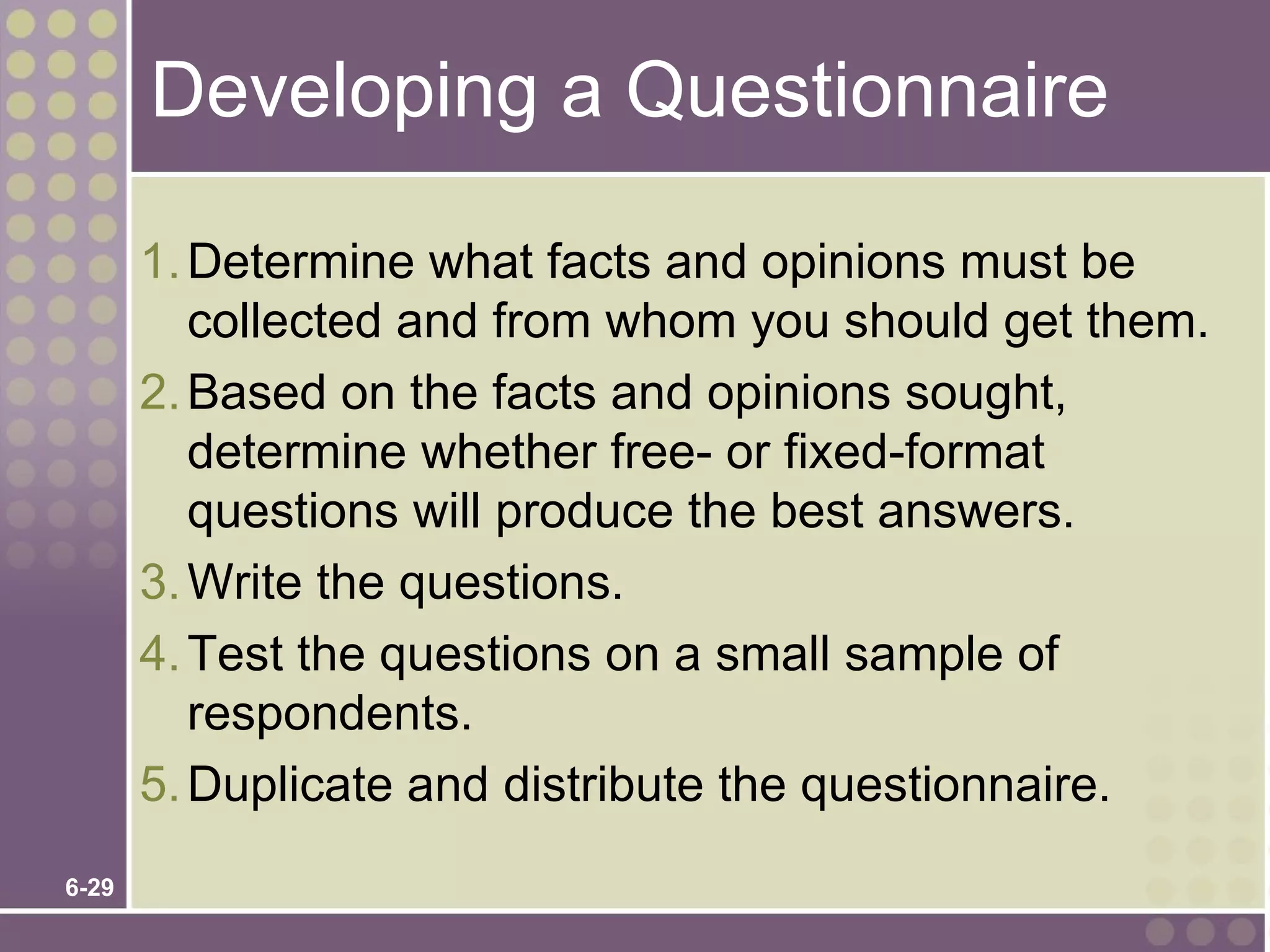 Developing a Questionnaire

       1. Determine what facts and opinions must be
          collected and from whom you should get them.
       2. Based on the facts and opinions sought,
          determine whether free- or fixed-format
          questions will produce the best answers.
       3. Write the questions.
       4. Test the questions on a small sample of
          respondents.
       5. Duplicate and distribute the questionnaire.
6-29
 