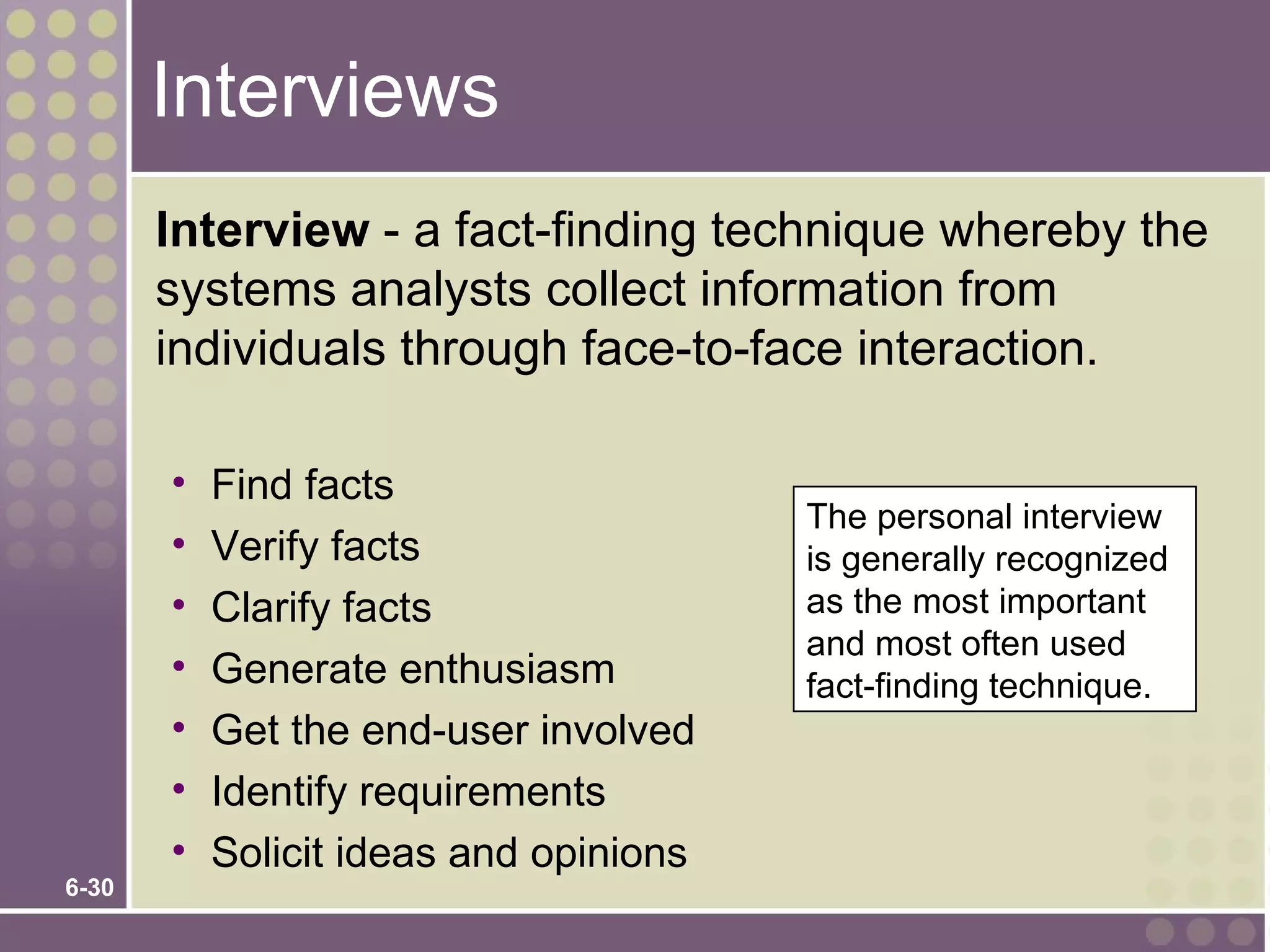 Interviews
       Interview - a fact-finding technique whereby the
       systems analysts collect information from
       individuals through face-to-face interaction.

       •   Find facts
                                        The personal interview
       •   Verify facts                 is generally recognized
       •   Clarify facts                as the most important
                                        and most often used
       •   Generate enthusiasm          fact-finding technique.
       •   Get the end-user involved
       •   Identify requirements
       •   Solicit ideas and opinions
6-30
 